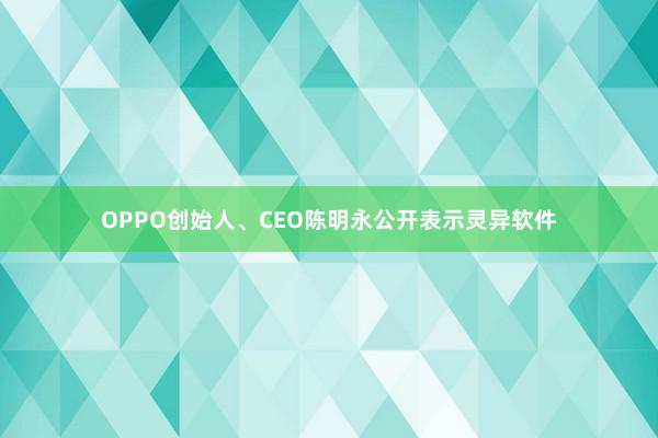 OPPO创始人、CEO陈明永公开表示灵异软件